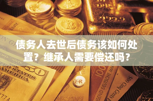 济南债务人去世后债务该如何处置？继承人需要偿还吗？