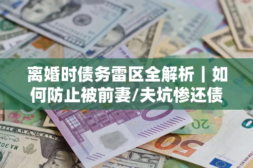 济南离婚时债务雷区全解析｜如何防止被前妻/夫坑惨还债？