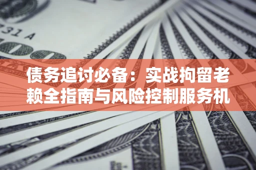 济南债务追讨必备：实战拘留老赖全指南与风险控制服务机构推荐